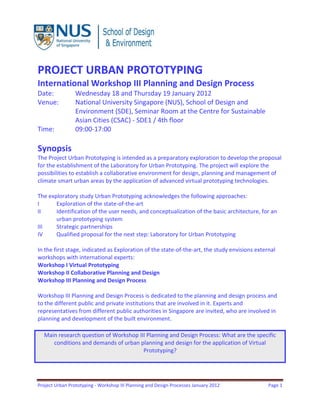 Project Urban Prototyping - Workshop III Planning and Design Processes January 2012 Page 1
PROJECT URBAN PROTOTYPING
International Workshop III Planning and Design Process
Date: Wednesday 18 and Thursday 19 January 2012
Venue: National University Singapore (NUS), School of Design and
Environment (SDE), Seminar Room at the Centre for Sustainable
Asian Cities (CSAC) - SDE1 / 4th floor
Time: 09:00-17:00
Synopsis
The Project Urban Prototyping is intended as a preparatory exploration to develop the proposal
for the establishment of the Laboratory for Urban Prototyping. The project will explore the
possibilities to establish a collaborative environment for design, planning and management of
climate smart urban areas by the application of advanced virtual prototyping technologies.
The exploratory study Urban Prototyping acknowledges the following approaches:
I Exploration of the state-of-the-art
II Identification of the user needs, and conceptualization of the basic architecture, for an
urban prototyping system
III Strategic partnerships
IV Qualified proposal for the next step: Laboratory for Urban Prototyping
In the first stage, indicated as Exploration of the state-of-the-art, the study envisions external
workshops with international experts:
Workshop I Virtual Prototyping
Workshop II Collaborative Planning and Design
Workshop III Planning and Design Process
Workshop III Planning and Design Process is dedicated to the planning and design process and
to the different public and private institutions that are involved in it. Experts and
representatives from different public authorities in Singapore are invited, who are involved in
planning and development of the built environment.
Main research question of Workshop III Planning and Design Process: What are the specific
conditions and demands of urban planning and design for the application of Virtual
Prototyping?
 