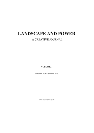 LANDSCAPE AND POWER
A CREATIVE JOURNAL
VOLUME, I
September, 2014 – December, 2015
CARLTON JORDAN PIPER
 