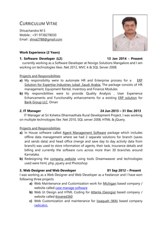 CURRICULUM VITAE 
Shivachandra M S 
Mobile : +91 9738278030 
Email : shiva2788@gmail.com 
Work Experience (2 Years) 
1. Software Developer (L2) 13 Jan 2014 - Present 
currently working as a Software Developer at Novigo Solutions Mangalore and I am 
working on technologies likes .Net 2012, MVC 4 & SQL Server 2008. 
Projects and Responsibilities 
a) My responsibility were to automate HR and Enterprise process for a ERP 
Solution for Expertise Industries Jubail ,Saudi Arabia, The package consists of HR 
management, Equipment Rental, Inventory and Finance Modules 
b) My responsibilities were to provide Quality Analysis , User Experience 
Enhancements and Functionality enhancements for a existing ERP solution for 
Barik Group LLC, Oman 
2. IT Manager 24 Jun 2013 – 31 Dec 2013 
IT Manager at Sri Kshetra Dharmasthala Rural Development Project, I was working 
on multiple technologies like .Net 2010, SQL server 2008, HTML & jQuery. 
Projects and Responsibilities 
a) In House software called Agent Management Software package which includes 
offline data management where we had 2 separate solutions for branch (saves 
and sends data) and head office (merge and save day to day activity data from 
branch) was used to store information of agents, their task, Insurance details and 
billing and currently the software runs across more than 30 branches around 
Karnataka. 
b) Redesigning the company website using tools Dreamweaver and technologies 
used were html, php, jquery and Photoshop 
3. Web Designer and Web Developer 01 Sep 2012 – Present 
I was working as a Web Designer and Web Developer as a freelancer and I have won 
following three projects 
a) Web Maintenance and Customization work for Michigan based company / 
website called case manage software 
b) Web UI Design and HTML Coding for Atlanta (Georgia) based company / 
website called Kovered360 
c) Web Customization and maintenance for Issaquah (WA) based company 
radicalco. 
 