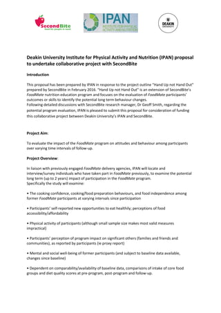 Deakin University Institute for Physical Activity and Nutrition (IPAN) proposal
to undertake collaborative project with SecondBite
Introduction
This proposal has been prepared by IPAN in response to the project outline “Hand Up not Hand Out”
prepared by SecondBite in February 2016. “Hand Up not Hand Out” is an extension of SecondBite’s
FoodMate nutrition education program and focuses on the evaluation of FoodMate participants’
outcomes or skills to identify the potential long term behaviour changes.
Following detailed discussions with SecondBite research manager, Dr Geoff Smith, regarding the
potential program evaluation, IPAN is pleased to submit this proposal for consideration of funding
this collaborative project between Deakin University’s IPAN and SecondBite.
Project Aim:
To evaluate the impact of the FoodMate program on attitudes and behaviour among participants
over varying time intervals of follow-up.
Project Overview:
In liaison with previously engaged FoodMate delivery agencies, IPAN will locate and
interview/survey individuals who have taken part in FoodMate previously, to examine the potential
long term (up to 2 years) impact of participation in the FoodMate program.
Specifically the study will examine:
• The cooking confidence, cooking/food preparation behaviours, and food independence among
former FoodMate participants at varying intervals since participation
• Participants’ self-reported new opportunities to eat healthily; perceptions of food
accessibility/affordability
• Physical activity of participants (although small sample size makes most valid measures
impractical)
• Participants’ perception of program impact on significant others (families and friends and
communities), as reported by participants (ie proxy report)
• Mental and social well-being of former participants (and subject to baseline data available,
changes since baseline)
• Dependent on comparability/availability of baseline data, comparisons of intake of core food
groups and diet quality scores at pre-program, post-program and follow-up.
 