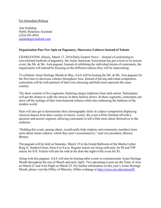 For Immediate Release
Ana Nededog
Public Relations Assistant
(224) 545-4924
ajnededog@outlook.com
Organization Puts New Spin on Pageantry, Showcases Cultures Instead of Talents
CHARLESTON, Illinois, March 17, 2016/Daily Eastern News/ – Instead of conforming to
conventional methods of pageantry, the Asian American Association has put a twist to its newest
event, the Mr. & Ms. Asia pageant. Instead of exhibiting the individual talents of contestants, the
organization will instead be focusing on the different cultures they will be representing.
To celebrate Asian Heritage Month in May, AAA will be hosting the Mr. & Ms. Asia pageant for
the first time to showcase cultures throughout Asia. Instead of having individual competitors,
contestants will be with partners of their own choosing and both must represent the same
country.
The show consists of five segments, featuring unique traditions from each nation. Participants
will get the chance to walk the runway in three fashion shows. In these segments, contestants can
show off the stylings of their time-honored cultures while also embracing the fashions of the
modern world.
Pairs will also get to demonstrate their choreography skills in a dance competition displaying
classical dances from their country of choice. Lastly, the event will be finished off with a
question and answer segment, allowing contestants to tell a little more about themselves to the
audience.
“Holding this event, among others, would really help students and community members learn
more about Asian cultures, which they aren’t accustomed to,” said vice president, Monica
Burney.
The pageant will be held on Saturday, March 19 in the Grand Ballroom of the Martin Luther
King Jr. Student Union, from 6 to 9 p.m. Regular tickets are being sold early for $8 and VIP
tickets for $10. Tickets will also be sold at the door the night of the event for $5.
Along with this pageant, AAA will also be hosting other events to commemorate Asian Heritage
Month throughout the rest of March and early April. Two upcoming events are the Taste of Asia
on March 21 and Asia Night on March 25. For further information on this year’s Asian Heritage
Month, please visit the Office of Minority Affairs webpage at http://www.eiu.edu/minoraff/.
 