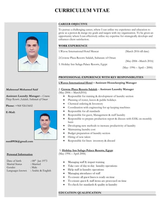 Mahmoud Mohamed Said
Assistant Laundry Manager – Crowne
Plaza Resorts ,Salalah, Sultanate of Oman
Phone: +968 92615602
E-Mail:
mm89936@gmail.com
Personal Information
Date of birth : 08th
Jan 1973
Marital Status : Married
Gender : Male
Languages known : Arabic & English
CAREER OBJECTIVE
To pursue a challenging career, where I can utilize my experience and education to
grow as a person & merge my goals and targets with my organization. To be given an
opportunity where I can effectively utilize my expertise for strategically develops and
enhances client satisfaction.
WORK EXPERIENCE
1.Wavse International Hotel Muscat (March 2016 till date)
2.Crowne Plaza Resorts Salalah, Sultanate of Oman
(May-2006 –March 2016)
3. Holiday Inn Safaga Palace Resorts, Egypt
(May- 1996 – April – 2006)
PROFESSIONAL EXPERIENCE WITH KEY RESPONSIBLITIES
1.Waves International Hotel – Assistant Housekeeping Manager
2. Crowne Plaza Resorts Salalah – Assistant Laundry Manager
(May-2006 – March2016)
• Responsible for training & development of laundry section
• Planning of roster, leaves & public holidays
• Chemical ordering & Inventory
• Coordination with engineering for up keeping machines
• Responsible for all standards
• Responsible for guest, Management & staff laundry
• Responsible to prepare production report & discuss with EHK on monthly
basis
• Developing new methods to increase productivity of laundry
• Maintaining laundry cost
• Budget preparation of laundry section
• Hiring of new talent
• Responsible for linen inventory & discard
3. Holiday Inn Safaga Palace Resorts, Egypt)
(May-1996 – April 2006)
• Managing staff & impart training
• Take care of day to day laundry operations
• Help staff in laundry operations
• Managing attendance of staff
• To ensure all guest linen is ready on time
• To ensure guest & staff items are processed on time
• To check for standards & quality in laundry
EDUCATION QUALIFICATION
CURRICULUM VITAE
 