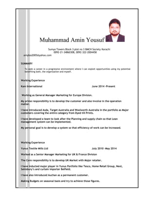 Muhammad Amin Yousuf
Sumya Towers Block 3 plot no 3 BMCH Society Karachi
0092-21-34860308, 0092-322-2004458
amybss2005@yahoo.com
SUMMARY
To seek a career in a progressive environment where I can exploit opportunities using my potential
benefiting both, the organization and myself.
Working Experience
Kam International June 2014 –Present
Working as General Manager Marketing for Europe Division.
My prime responsibility is to develop the customer and also involve in the operation
matter.
I have introduced Asda, Target Australia and Woolworth Australia in the portfolio as Major
customers covering the entire category from Dyed till Prints.
I have developed a team to look after the Planning and supply chain so that Lean
management system can be implemented.
My personal goal is to develop a system so that efficiency of work can be increased.
Working Experience
Yunus Textile Mills Ltd July 2010 –May 2014
Worked as a Senior Manager Marketing for UK & France Division
The Core responsibility is to develop UK Market with Major retailer.
I have inducted major player in Yunus Portfolio like Tesco, Home Retail Group, Next,
Sainsbury’s and curtain importer Belfield.
I have also introduced Auchan as a permanent customer.
Making Budgets on seasonal basis and try to achieve those figures.
 