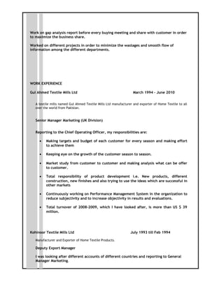 Work on gap analysis report before every buying meeting and share with customer in order
to maximize the business share.
Worked on different projects in order to minimize the wastages and smooth flow of
information among the different departments.
WORK EXPERIENCE
Gul Ahmed Textile Mills Ltd March 1994 – June 2010
A textile mills named Gul Ahmed Textile Mills Ltd manufacturer and exporter of Home Textile to all
over the world from Pakistan.
Senior Manager Marketing (UK Division)
Reporting to the Chief Operating Officer, my responsibilities are:
• Making targets and budget of each customer for every season and making effort
to achieve them
• Keeping eye on the growth of the customer season to season.
• Market study from customer to customer and making analysis what can be offer
to customer.
• Total responsibility of product development i.e. New products, different
construction, new finishes and also trying to use the ideas which are successful in
other markets
• Continuously working on Performance Management System in the organization to
reduce subjectivity and to increase objectivity in results and evaluations.
• Total turnover of 2008-2009, which I have looked after, is more than US $ 39
million.
Kohinoor Textile Mills Ltd July 1993 till Feb 1994
Manufacturer and Exporter of Home Textile Products.
Deputy Export Manager
I was looking after different accounts of different countries and reporting to General
Manager Marketing.
 