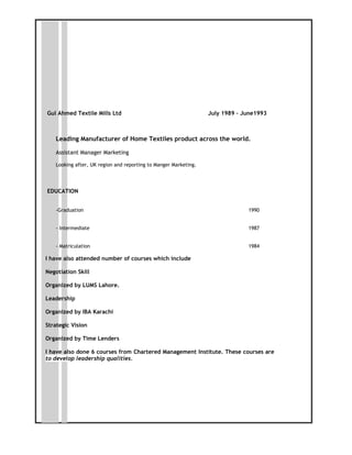 Gul Ahmed Textile Mills Ltd July 1989 – June1993
Leading Manufacturer of Home Textiles product across the world.
Assistant Manager Marketing
Looking after, UK region and reporting to Manger Marketing.
EDUCATION
-Graduation 1990
- Intermediate 1987
- Matriculation 1984
I have also attended number of courses which include
Negotiation Skill
Organized by LUMS Lahore.
Leadership
Organized by IBA Karachi
Strategic Vision
Organized by Time Lenders
I have also done 6 courses from Chartered Management Institute. These courses are
to develop leadership qualities.
 