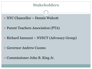 Stakeholders
 NYC Chancellor – Dennis Walcott
 Parent Teachers Association (PTA)
 Richard Iannuzzi – NYSUT (Advocacy Group)
 Governor Andrew Cuomo
 Commissioner John B. King Jr.
 