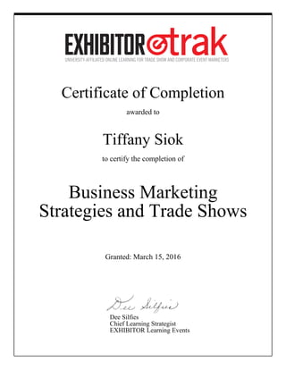Certificate of Completion
awarded to
Tiffany Siok
to certify the completion of
Business Marketing
Strategies and Trade Shows
Granted: March 15, 2016
Dee Silfies
Chief Learning Strategist
EXHIBITOR Learning Events
 