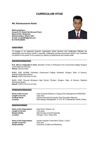 CURRICULUM VITAE
Md. Rahaduzzaman Rubel.
Mailing Address:
House # 15, Road # 04 (Ground Floor)
Block # Kha, Shekertek
Mohammadpur, Dhaka-1207
E-mail: rz.rubel87@gmail.com
M: 01818-528405
Career Vision:
___________________________________________________________________________________
To engage in an esteemed dynamic organization where dynamic and challenging attitudes are
appreciated and involving myself in corporate, challenging working environment where I can contribute
my efforts for the growth of my company by utilizing my experiences and creative skills.
_________________________________________________________________________________
Educational Attainment:
B.A: (Hon’s) Integrated 4 Years: Bachelor of Arts in Philosophy from Carmichael College Rangpur
under National University.
Result: Second Class.
H.S.C: 2006, BUSMS, Parbatipur Cantonment College, Kholahati, Dinajpur, Dept. of Science,
Rajshahi (Education) Board.
Result: CGPA 3.80 (Out of 5.00)
S.S.C: 2003, Chourait Mohespur High School, Phulbari, Dinajpur, Dept. of Science, Rajshahi
(Education) Board.
Result: CGPA 4.00 (Out of 5.00).
_________________________________________________________________________________
Professional Attainment:
Name of the Course : Post Graduate Diploma in Supply Chain Management (PGDSCM).
Length of Course : One Year.
Institute Name : ISCEA (International Supply Chain Education Alliance)
Location : Mind Mapper Bangladesh, H- 210, R-13, Mohakhali, DOHS,,Dhaka.
_________________________________________________________________________________
Experience Details:
Name of the Organization : Abul Khair Tobacco Ltd
Length of service : Two years.
Responsibility : Merchandise and sell Cigarette.
Location : Rangpur Town, Dhap Area
Name of the Organization : Apollo Hospital’s Information Centre. ( India ).
Length of service : One year.
Responsibility : Executive of Sales and Marketing.
 