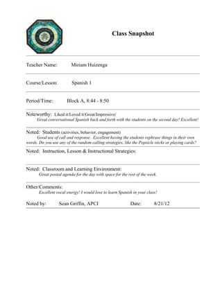 Class Snapshot
Teacher Name: Miriam Huizenga
Course/Lesson: Spanish 1
Period/Time: Block A, 8:44 - 8:50
Noteworthy: Liked it/Loved it/Great/Impressive/
Great conversational Spanish back and forth with the students on the second day! Excellent!
Noted: Students (activities, behavior, engagement)
Good use of call and response. Excellent having the students rephrase things in their own
words. Do you use any of the random calling strategies, like the Popsicle sticks or playing cards?
Noted: Instruction, Lesson & Instructional Strategies:
Noted: Classroom and Learning Environment:
Great posted agenda for the day with space for the rest of the week.
Other/Comments:
Excellent vocal energy! I would love to learn Spanish in your class!
Noted by: Sean Griffin, APCI Date: 8/21/12
 
