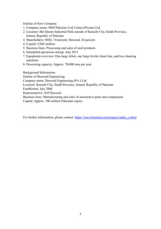 2
Outline of New Company
1. Company name: MID Pakistan Coil Center (Private) Ltd.
2. Location: Bin Qasim Industrial Park outside of Karachi City, Sindh Province,
Islamic Republic of Pakistan
3. Shareholders: MISI, 74 percent; Dawood, 26 percent
4. Capital: US$5 million
5. Business lines: Processing and sales of steel products
6. Scheduled operations startup: July 2015
7. Equipment overview: One large slitter, one large leveler shear line, and two shearing
machines
8. Processing capacity: Approx. 70,000 tons per year
Background Information
Outline of Dawood Engineering
Company name: Dawood Engineering (Pvt.) Ltd.
Location: Karachi City, Sindh Province, Islamic Republic of Pakistan
Established: July 2006
Representative: Arif Dawood
Business lines: Manufacturing and sales of automotive parts and components
Capital: Approx. 300 million Pakistani rupees
For further information, please contact: https://www.benichu.com/inquiry/index_e.html
 