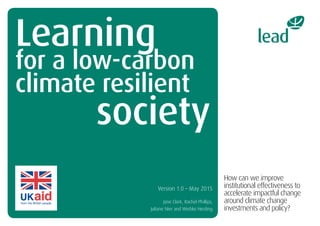 Learning
for a low-carbon
climate resilient
society
How can we improve
institutional effectiveness to
accelerate impactful change
around climate change
investments and policy?
Version 1.0 – May 2015
Jane Clark, Rachel Phillips,
Juliane Nier and Wiebke Herding
 