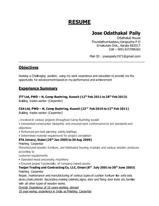 RESUME
Jose Odathakal Paily
Odathakal House
Thundathumkadavu,Varapuzha P O
Ernakulam Dist., Kerala 683517
Cell – 0091-8157986362
Mail ID : joseopaily1971@gmail.com
Objectives
Seeking a Challenging position, using my work experience and education to provide me the
opportunity for advancement based on my performance and achievement
Experience Summary
ITT Ltd, PWD – N, Camp Buehring, Kuwait (12th
Feb 2011 to 28th
Feb 2013)
Building trades worker (Carpenter)
CSA Ltd, PWD – N, Camp Buehring, Kuwait (23rd
Feb 2010 to 12th
Feb 2011)
Building trades worker (Carpenter)
• Involved in various projects throughout Camp Buehring kuwait
• Interpreted construction blueprints and ensured work conformance to set standards and
objectives
• Performed pre-task planning safety briefings.
• Determined material requirement for project completion.
ETA Joinery, Dubai (29th
Jan 2005 to 30 Aug 2009)
Finishing Carpentar
Manufactured wooden furniture, pre-fabricated housing modules and various wooden produces
according to
customer requirements
• Operated wood processing machinery
• Ensured proper functionality of company owned assets
Teejan Trading and Contracting Co, LLC, Oman (8th
July 2001 to 30th
June 2003)
Finishing Carpenter
Repair, maintenance and manufacturing of various types of cushion funiture like sofa sets
divan,chairs,interior decorative,making cabinets,signs, door and fixing door locks etc.familiar
with all other types of wooden works.
Overall Experience of 10 years working abroad
10 year woring experience in India as Finishing Carpentar
 