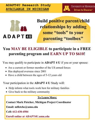 You MAY BE ELIGIBLE to participate in a FREE
parenting program and EARN UP TO $610!
You may qualify to participate in ADAPT 4 U if you or your spouse:
• Are a current or former member of the US armed forces
• Has deployed overseas since 2001
• Have a child between the ages of 5-12 years old
Your participation in the ADAPT 4 U Study will:
• Help inform what tools work best for military families
• Give back to the military community
To Learn More:
Contact Mark Fletcher, Michigan Project Coordinator
Email: mfletche@umn.edu
Cell: 612-430-4504
Enroll online at ADAPT4U.umn.edu
Build positive parent/child
relationships by adding
some “tools” to your
parenting “toolbox”
ADAPT4U Research Study
AVAILABLE IN MICHIGAN
 