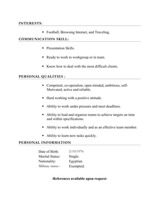 INTERESTS:
 Football, Browsing Internet, and Traveling.
COMMUNICATION SKILL:
 Presentation Skills.
 Ready to work to workgroup or in team.
 Know how to deal with the most difficult clients.
PERSONAL QUALITIES :
 Competent, co-operation, open minded, ambitious, self-
Motivated, active and reliable.
 Hard working with a positive attitude.
 Ability to work under pressure and meet deadlines.
 Ability to lead and organize teams to achieve targets on time
and within specifications.
 Ability to work individually and as an effective team member.
 Ability to learn new tasks quickly.
PERSONAL INFORMATION
Date of Birth: 2/10/1976
Marital Status: Single.
Nationality: Egyptian.
Military status : Exempted.
-References available upon request-
 