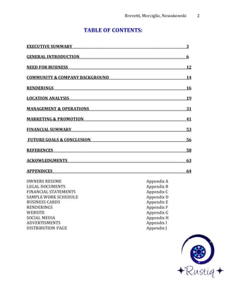 Brevetti, Morciglio, Nowakowski 2
TABLE OF CONTENTS:
EXECUTIVE SUMMARY 3
GENERAL INTRODUCTION 6
NEED FOR BUSINESS 12
COMMUNITY & COMPANY BACKGROUND 14
RENDERINGS 16
LOCATION ANALYSIS 19
MANAGEMENT & OPERATIONS 31
MARKETING & PROMOTION 41
FINANCIAL SUMMARY 53
FUTURE GOALS & CONCLUSION 56
REFERENCES 58
ACKOWLEDGMENTS 63
APPENDICES 64
OWNERS RESUME Appendix A
LEGAL DOCUMENTS Appendix B
FINANCIAL STATEMENTS Appendix C
SAMPLE WORK SCHEDULE Appendix D
BUSINESS CARDS Appendix E
RENDERINGS Appendix F
WEBSITE Appendix G
SOCIAL MEDIA Appendix H
ADVERTISMENTS Appendix I
DISTRIBUTION PAGE Appendix J
 