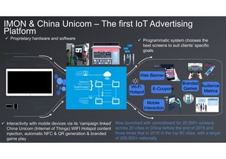 IMON & China Unicom – The first IoT Advertising
Platform
Wi-Fi
Hotspot
Web Banners
	
E-Coupons
Branded
Games
	
Mobile
Interaction
Proprietary hardware and software
Interactivity with mobile devices via its ‘campaign linked’
China Unicom (Internet of Things) WIFI Hotspot content
injection, automatic NFC & QR generation & branded
game play
	
Programmatic system chooses the
best screens to suit clients’ specific
goals.
Now launched with commitment for 20,000+ screens
across 20 cities in China before the end of 2015 and
three times that in 2016 in the top 60 cities, with a target
of 200,000+ nationally
Audience
Metrics
 