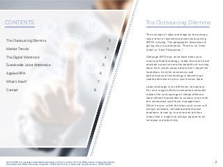2© 2015 KPMG LLP, a Delaware limited liability partnership and the U.S. member firm of the KPMG network of independent member
firms affiliated with KPMG International Cooperative ("KPMG International"), a Swiss entity. All rights reserved. NDPPS 500515
CONTENTS The Outsourcing Dilemma
The concept of labor arbitrage as the primary
value lever of business process outsourcing
(BPO) is dying. The geographic discussion is
giving way to automation. There is no "next
India" or "next Philippines.”
Although BPO may once have been your
most profitable strategy, today the costs have
reached a point where the benefits of moving
labor time zones away simply don’t equal the
hardships. And the economics and
performance of technology is becoming a
viable alternative to low cost human labor.
Labor arbitrage is, by definition, temporary.
For one, wage inflation overseas eventually
makes the cost-savings of cheap offshore
labor almost impossible to sustain, even with
the shrewdest workforce management.
What’s more, while the labor cost curve will
always escalate, inevitable performance
problems driven by turnover and attrition
mean that it might not always equate to an
increase in productivity.
The Outsourcing Dilemma 2
Market Trends 3
The Digital Workforce 4
Sustainable Labor Alternative 5
Applied RPA 6
What’s Next? 7
Contact 8
 
