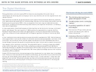 4© 2015 KPMG LLP, a Delaware limited liability partnership and the U.S. member firm of the KPMG network of independent member
firms affiliated with KPMG International Cooperative ("KPMG International"), a Swiss entity. All rights reserved. NDPPS 500515
B O T S I N T H E B A C K O F F I C E : B P O W I T H E R S A S R P A G R O W S BACK TO CONTENTS
[4] “Can Robots Replace People?” (Business Standard, April 27, 2015)
[5] “2014 Future of the Internet” (Pew Research Center, August 6, 2014)
[6] “How Robotics is Changing the Face of Business Process Outsourcing” (Robohub, January 7, 2015)
[7] McKinsey Global Institute – “Disruptive technologies: Advances that will transform life, business and the global economy.” May 2013
The Digital Workforce
Rising global labor costs are causing BPO to become unsustainable at the same time as
technologies are advancing and converging in such a way that they can not only augment work, but
replace workers.
More and more companies are gaining traction with cognitive and automation platforms–machines
with rapidly advancing capabilities for understanding, learning, communicating, and problem-solving.
Robotic process automation (RPA)—this convergence of low-cost, easy-to-implement process
automation, coupled with machine learning, data analytics, and cognitive innovations—is creating a
new class of digital labor.
In many applications, these technologies are showing they can do the work of humans, only faster,
better, and cheaper. The vast majority of 1,896 experts who responded to a study by the Pew
Research Center believe that robots and digital agents—which cost approximately one-third the
price of an offshore full-time employees [4]—will displace significant numbers of workers by 2025
[5].
In fact, traditional outsourced business processes are perfect candidates for RPA. And the laborers
who support them—such as the millions of call center workers employed globally—are firmly in the
cross-hairs. Any human job which involves largely transactional, low-end, repeatable tasks has a
limited lifespan, because the payoff of transitioning from labor- to tech-centric models is enormous.
This category of the workforce is massive. The global BPO sector is currently valued above $300
billion, and in India alone, more than 3 million people are employed doing BPO work [6]. But as
technology develops in capability and sophistication, BPO workers occupy only the first train car off
the edge of a cliff. Behind them are potentially 100 million global knowledge workers who could be
impacted by RPA by 2025 [7].
Indeed, RPA has become far more advantageous than employees for even higher-level, knowledge
work. Once you move processes from people to technology, you have little to no incremental costs
and you can scale rapidly without adding costs. What’s more, “smart machines,” which learn and
adapt 24/7, are not only 100 percent accurate, but they will continually improve upon the process
they are tasked to do, whereas people will only do so with continual investment in recruiting and
training.
100 Million
The number of global knowledge
workers who could be impacted by
RPA by 2025.
Increasing influence of platform-
centric cloud service providers
Five factors driving the end of BPO
The Internet of Things making devices
smarter and reducing the need for
human intervention
Expanding capabilities of robotic
technologies
Escalating labor costs in emerging
markets
The shrinking talent pool due to
global demographic trends
1
2
3
4
5
 