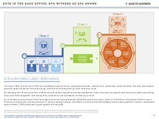 5© 2015 KPMG LLP, a Delaware limited liability partnership and the U.S. member firm of the KPMG network of independent member
firms affiliated with KPMG International Cooperative ("KPMG International"), a Swiss entity. All rights reserved. NDPPS 500515
The end of BPO and the rise of RPA are incredibly disruptive forces, upending industries, markets, and, potentially, whole societies. But they also present
powerful opportunities for forward-looking, transformative enterprises to drive long-term value.
By changing their thinking and their models around outsourcing and technology capabilities, many innovative companies and service providers are shifting
away from labor altogether–and seeing their productivity and profitability increase as a result.
As its headcount plummeted, Tata Consultancy Services has experienced a $3 billion productivity gain. A pilot of the Infosys Automation Platform saw a
37 percent productivity improvement and 17 percent people savings. And Wipro’s in-house artificial intelligence automation platform, Holmes, redeployed
approximately 1,000 employees to gain greater efficiency [8].
B O T S I N T H E B A C K O F F I C E : B P O W I T H E R S A S R P A G R O W S BACK TO CONTENTS
[8] “Infosys, Wipro & TCS lose over 100,000 people in last four quarters as automation kicks in” (Economic Times, July 29, 2015)
A Sustainable Labor Alternative
02
03
01
Rules
Engine
Screen
Scraping
Work Flow
Machine
Learning
Large-scale
Processing
Adaptive
Alteration
Artificial
Intelligence
“Big Data”
Analytics
Natural
Language
Processing
Processing of
Unstructured
Data and Base
Knowledge
[ Class 1 ]
[ Class 2 ]
[ Class 3 ]
 