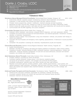 Professional History
Substance Abuse Manager/Clinical Coordinator, Arizona State Prison Complex, Kingman, AZ 2012 – 2014
 Implemented effective outpatient program emphasizing substance abuse awareness and prevention.
 Supervised 15 staff members both licensed and others that were seeking licensure.
 Provided intense programming, behavior modification, treatment planning and brief counseling.
 Maintained accurate consumer files, prepared for audits by Arizona DOC and Office of Behavioral Health
 Worked closely with quality assurance, staff safety and had a good relationship with security and the wardens.
 Communicated with the DMV regarding DUI course completion
Crisis Intake Therapist, Mohave Mental Health Clinic, Kingman, AZ 2010 – 2012
 Evaluated clients, developed case histories, assigned DSM-IV diagnoses, and made appropriate referrals.
 Completed risk assessment of suicidal and homicidal behaviors and selected appropriate interventions including
voluntary or involuntary hospitalization.
 Stabilized clients in danger of de-compensation using crisis intervention methods, and provided brief therapy to
clients once stabilized.
 Consulted with local hospitals and emergency rooms regarding appropriateness of admission to acute psychiatric
services.
 Completed T-36 pre-petition screenings (for involuntary hospitalizations) at jails and hospitals.
Clinical Records Reviewer, Northern Arizona Regional Behavioral Health Authority, Flagstaff, AZ 2009 - 2010
 Quality Control/Assurance
 Reviewed case files for compliance with State and Federal guidelines for behavioral health services delivery.
 Populations included: Seriously Mentally Ill (SMI), methadone treatment, chemical dependency, children and
adolescents. Analyzed utilization management of acute and sub-acute admissions, seclusion and restraint
recipients, and mortality and morbidity reviews.
Adult Substance Abuse Therapist, Verde Valley Guidance Clinic, Cottonwood, AZ 2004 - 2009
 Provided individual counseling for clients and families
 Facilitated cognitive behavioral therapy groups in the intensive outpatient program
 Led groups for jail diversion programs, and managed and conducted the DUI program.
 Completed individualized treatment plans with clients, families and other staff members.
 Reported to all outside agencies including probation, parole, Catholic Social Services, court systems, and
regional behavioral health authorities. Coordinated adult and family CPS team meetings. Functioned as a clinical
liaison with inpatient and outpatient detox treatment facilities, and provided back up crisis coverage and
assessment.
Child and Family Therapist and Crisis Counselor, The Guidance Center, Flagstaff, AZ 2000 - 2004
 Worked as the crisis team coordinator responsible for scheduling, meetings and training
 Counseled outpatient families and children with psychiatric and substance abuse disorders
 Developed treatment and discharge plans
Education & Licensure
M.Ed., Counseling
B.S., Agricultural Science
LCDC- Licensed Chemical Dependency
Counselor, state of Texas. LCDC # 12829
exp.1/31/2017.
Arizona Licensed Independent Substance
Abuse Counselor (LISAC)
Current CPR and First Aid
Dorrie J. Crosby, LCDC
flgaddiction@gmail.com
928.853.7122
www.linkedin.com/pub/dorrie-crosby/51/3a5/55a
Flgaddiction@Skype
Experience
Management
Team Building
Leadership
Crisis Intervention
Intake
CBT/MRT
LCDC
E-
records
Quality Assurance
Group Therapy
Budgets
 
