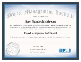 HAS BEEN FORMALLY EVALUATED FOR DEMONSTRATED EXPERIENCE, KNOWLEDGE AND PERFORMANCE
IN ACHIEVING AN ORGANIZATIONAL OBJECTIVE THROUGH DEFINING AND OVERSEEING PROJECTS AND
RESOURCES AND IS HEREBY BESTOWED THE GLOBAL CREDENTIAL
THIS IS TO CERTIFY THAT
IN TESTIMONY WHEREOF, WE HAVE SUBSCRIBED OUR SIGNATURES UNDER THE SEAL OF THE INSTITUTE
Project Management Professional
PMP® Number
PMP® Original Grant Date
PMP® Expiration Date 21 May 2020
22 May 2014
Basel Mamdouh Maksousa
1718936
Mark A. Langley • President and Chief Executive OfficerRicardo Triana • Chair, Board of Directors
 