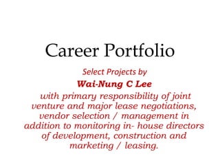 Career Portfolio
Select Projects by
Wai-Nung C Lee
with primary responsibility of joint
venture and major lease negotiations,
vendor selection / management in
addition to monitoring in- house directors
of development, construction and
marketing / leasing.
 