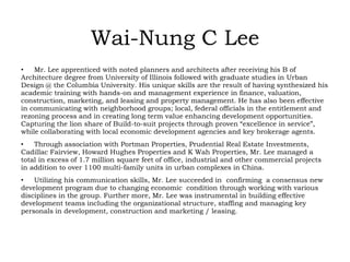 Wai-Nung C Lee
• Mr. Lee apprenticed with noted planners and architects after receiving his B of
Architecture degree from University of Illinois followed with graduate studies in Urban
Design @ the Columbia University. His unique skills are the result of having synthesized his
academic training with hands-on and management experience in finance, valuation,
construction, marketing, and leasing and property management. He has also been effective
in communicating with neighborhood groups; local, federal officials in the entitlement and
rezoning process and in creating long term value enhancing development opportunities.
Capturing the lion share of Build-to-suit projects through proven “excellence in service”,
while collaborating with local economic development agencies and key brokerage agents.
• Through association with Portman Properties, Prudential Real Estate Investments,
Cadillac Fairview, Howard Hughes Properties and K Wah Properties, Mr. Lee managed a
total in excess of 1.7 million square feet of office, industrial and other commercial projects
in addition to over 1100 multi-family units in urban complexes in China.
• Utilizing his communication skills, Mr. Lee succeeded in confirming a consensus new
development program due to changing economic condition through working with various
disciplines in the group. Further more, Mr. Lee was instrumental in building effective
development teams including the organizational structure, staffing and managing key
personals in development, construction and marketing / leasing.
 