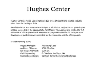 Hughes Center
Hughes Center, a mixed-use complex on 120 areas of vacant land located about ½
miles from the Las Vegas Strip.
Based on market and environment analysis in addition to neighborhood group inputs,
MR Lee succeeded in the approval of a PUD Master Plan , zoned and entitled for 4.2
million SF of offices / retail with a residential out parcel zoned for 23 units per acre.
Development guidelines were recorded for the residential and the office parcels.
Master Planning Team:
Project Manager: Wai-Nung C Lee
Architect / Planner: SOM, SF office
Landscape Architect: SWA, CA
Civil Engineering: G C Wallace, Las Vegas, NV
Market Consultation: Coldwell Banker Commercial Brokerage
 