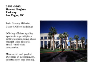 3752 -3763
Howard Hughes
Parkway
Las Vegas, NV
Twin 3-story Mid-rise
Class-A Office buildings
Offering efficient quality
spaces in a prestigious
setting commanding above
market lease rates to
small - mid-sized
companies.
Monitored and guided
Directors in development,
construction and leasing.
 