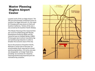 Master Planning
Hughes Airport
Center
Located south of the Las Vegas Airport. The
350 acre parcel boasts convenient access to
southern Las Vegas Strip and I-15, the major
N-S freeway with easy access to Utah and
Southern California. Portion of the site is
also served by the Southern Pacific Railway.
The Master Planning of the Industrial Park
was result of collaborating with Nevada
Development Authority (NDA) and the
industrial team at Coldwell Banker (CBRE).
Primary goal was to attract manufacturing
and warehousing industries in order to
broaden the economic base of the City.
Due to the presence of Southern Pacific,
Railroad in certain part of the park can
accommodate those requiring rail served
warehousing facilities. A 52 acres area was
also designated as Foreign Trade Zone,
providing tax incentives for industries
requiring warehousing imported parts for
manufacturing purposes.
 