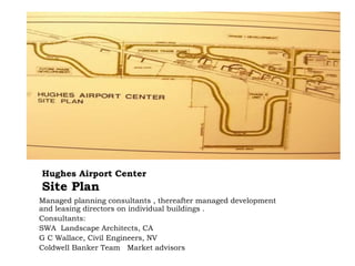 Hughes Airport Center
Site Plan
Managed planning consultants , thereafter managed development
and leasing directors on individual buildings .
Consultants:
SWA Landscape Architects, CA
G C Wallace, Civil Engineers, NV
Coldwell Banker Team Market advisors
 
