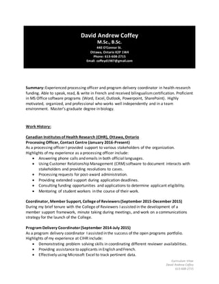 Curriculum Vitae
David Andrew Coffey
613-608-2715
David Andrew Coffey
M.Sc., B.Sc.
440 O’Connor St.
Ottawa, Ontario K2P 1W4
Phone: 613-608-2715
Email: coffeyd1987@gmail.com
Summary: Experienced processing officer and program delivery coordinator in health research
funding. Able to speak, read, & write in French and received bilingualismcertification. Proficient
in MS Office software programs (Word, Excel, Outlook, Powerpoint, SharePoint). Highly
motivated, organized, and professional who works well independently and in a team
environment. Master’s graduate degree in biology.
Work History:
Canadian Institutes of Health Research (CIHR), Ottawa, Ontario
Processing Officer, Contact Centre (January 2016-Present)
As a processing officer I provided support to various stakeholders of the organization.
Highlights of my experience as a processing officer include:
 Answering phone calls and emails in both official languages.
 Using Customer Relationship Management (CRM) software to document interacts with
stakeholders and providing resolutions to cases.
 Processing requests for post-award administration.
 Providing extended support during application deadlines.
 Consulting funding opportunities and applications to determine applicant eligibility.
 Mentoring of student workers in the course of their work.
Coordinator, Member Support, College of Reviewers (September 2015-December 2015)
During my brief tenure with the College of Reviewers I assisted in the development of a
member support framework, minute taking during meetings, and work on a communications
strategy for the launch of the College.
Program Delivery Coordinator(September 2014-July 2015)
As a program delivery coordinator I assisted in the success of the open programs portfolio.
Highlights of my experience at CIHR include:
 Demonstrating problem solving skills in coordinating different reviewer availabilities.
 Providing assistance to applicants in English and French.
 Effectively using Microsoft Excel to track pertinent data.
 
