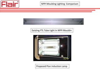 NPPI Moulding Lighting Comparison
Existing FTL Tube Light In NPPI Mouldin
Proposed Plan Induction Lamp
 