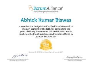 Abhick Kumar Biswas
is awarded the designation Certified ScrumMaster® on
this day, September 18, 2015, for completing the
prescribed requirements for this certification and is
hereby entitled to all privileges and benefits offered by
SCRUM ALLIANCE®.
Certificant ID: 000454801 Certification Expires: 18 September 2017
Certified Scrum Trainer® Chairman of the Board
 