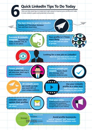 Your profile is 5 Times
more likely to be viewed
if you join and are active
in groups.
Endorse people you
respect. Send a thank
you message when
someone endorses you.
Find your voice.
Publishing posts is a great way to
showcase your professional
knowledge, position yourself as a
thought leader in your industry.
Evernote & LinkedIn
integrate. Organize biz
cards, LinkedIn info, &
notes in one place.
Quick LinkedIn Tips To Do Today
6Here are bite-sized tips to implement right away to improve your profile and make
it more visible to peers and potential consumers.
The best times to post on LinkedIn:
Tuesday and Thursdays, between
7am and 9am local time.
Looking for a new job on LinkedIn?
Don't let your boss know; turn off
your activity broadcasts.
Censor yourself.
If you wouldn't say it in a
job interview, don't say it
on in a LinkedIn.
CENSORED
LinkedIn users who
update their profiles
regularly get more
job offers.
20 LinkedIn posts
per month can help
you reach 60% of
your unique audience.
Use your LinkedIn
profile as a sales tool.
Add a short video about
your company to your profile.
Avoid profile buzzwords,
such as "creative" and "motivated."
Minimize adjectives. Emphasize verbs.
 