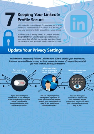 7
Keeping Your LinkedIn
Profile Secure
With news of so many high-profile data breaches in recent
months, it’s vital to make sure you know all of the ways to
keep your personal LinkedIn account information private.
Automatic checks already protect all LinkedIn accounts,
designed to thwart unauthorized sign-in attempts and
keep users' data safe. But you can take several additional
steps to ensure your account is totally protected and safe.
In addition to the security features LinkedIn have built to protect your information,
there are some additional privacy settings you can turn on or off, depending on what
you want to share, display, and receive.
If you don't want your
connections to see when you
make changes to your profile,
follow companies or
recommend connections,
uncheck this option.
You can set your privacy
settings to a high level, so
when you view other peoples’
profiles, you are displayed to
them as an “anonymous
LinkedIn member”.
You can share your
connections' names with
your other first degree
connections, or you can make
your connections list visible
only to you.
Select who can see your
connections
Update Your Privacy Settings
Select what others
can see when you've
viewed their profile.
Turn your activity
broadcasts on or off:
 