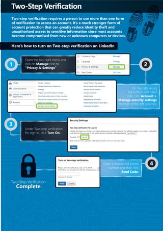 Two-Step Verification
Two-step verification requires a person to use more than one form
of verification to access an account. It’s a much stronger form of
account protection that can greatly reduce identity theft and
unauthorized access to sensitive information since most accounts
become compromised from new or unknown computers or devices.
Two-Step Verification
Complete
1 2
3
4
Open the top-right menu and
click on Manage next to
“Privacy & Settings”
On the tabs along
the bottom-left-hand
side, click Account >
Manage security settings
(bottom of the left column).
Under Two-step verification
for sign-in, click Turn On.
Enter a reliable cell phone
number and then click
Send Code.
Here’s how to turn on Two-step verification on LinkedIn
 