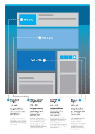 Banner
Image:
646 x 220
Image Guidelines
Minimum 646 x 220 px
Maximum 2 MB.
Landscape Layout.
PNG, JPG or GIF.
Banner images are one of the
newest and most prominent, and
appear when a user visits your
brand’s homepage.
If visitors are actively searching for
your brand, you’ll want to make a
great impression.
646 x 220
100 x 60
970 x 240
Hero / Career
Page Photo:
970 x 240
Image Guidelines
Minimum 970 x 240 px
Maximum 2 MB.
Landscape Layout.
PNG, JPG or GIF.
At the top of this page sits a
banner that is bigger than any of
the other images on LinkedIn.
You can use this space to choose
a picture that speaks to your
company in order to attract some
great potential employees.
Square
Logo:
150 x 50
Image Guidelines
50 x 50 px (resized to fit).
Maximum 2 MB.
PNG, JPG or GIF.
This is the brand image that
shows up when your
company is searched.
Make sure you use something
recognizable to your brand
to make sure customers
know which company they
want to click on.
Standard
Logo:
100 x 60
Image Guidelines
100 x 60 px (resized to fit).
Maximum 2 MB.
PNG, JPG or GIF.
Upload your brand/company’s
logo. Make it look professional
and attractive so other members
are enticed to follow and engage
your business.
 