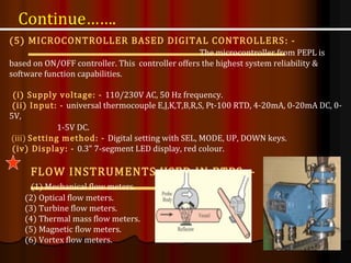 (5) MICROCONTROLLER BASED DIGITAL CONTROLLERS: -
The microcontroller from PEPL is
based on ON/OFF controller. This controller offers the highest system reliability &
software function capabilities.
(i) Supply voltage: - 110/230V AC, 50 Hz frequency.
(ii) Input: - universal thermocouple E,J,K,T,B,R,S, Pt-100 RTD, 4-20mA, 0-20mA DC, 0-
5V,
1-5V DC.
(iii) Setting method: - Digital setting with SEL, MODE, UP, DOWN keys.
(iv) Display: - 0.3” 7-segment LED display, red colour.
FLOW INSTRUMENTS USED IN BTPS: -
(1) Mechanical flow meters.
(2) Optical flow meters.
(3) Turbine flow meters.
(4) Thermal mass flow meters.
(5) Magnetic flow meters.
(6) Vortex flow meters.
Continue…….
 
