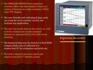 Paperless Recorder
 The OMEGA® RD8900 Series paperless
recorder offers real time display of data in a
variety of formats on a high resolution (VGA)
color TFT display.
 The user friendly unit with plug & play cards
can easily be set to monitor, record, and
evaluate any application.
 The user can access data on the screen, as well
as from a remote site via the standard
ethernet or optional RS232/422/485 serial
interface.
 The historical data may be stored in a flash ROM,
compact flash card, or collected in a
remote host PC for evaluation and print out.
 The unit‘s compact size saves space and
requires less than 7" behind a panel.
 