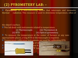 Pyrometer is a non-contacting device that intercepts and measures
thermal radiation. This measure is used to determine temperature, often of
the object's surface.
This lab deals with instruments related to temperature.
(i) Thermocouple (iii) Thermistors &
(ii) RTD (iv) Optical pyrometery.
To measure the temperature at the center of furnace or any non-
approachable places, a long RTD or thermocouple is required.
Temperature calibration instruments are used for calibrating RTD,
thermocouple, etc. with the help of simulator.
Simulator is a signal measurement & feeding instrument.
Thermocouple used in NTPC is ‘K’ type.
(2) PYROMETERY LAB: -
 