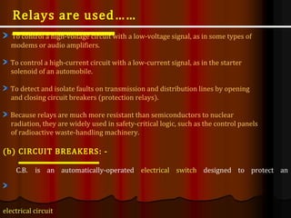 To control a high-voltage circuit with a low-voltage signal, as in some types of
modems or audio amplifiers.
To control a high-current circuit with a low-current signal, as in the starter
solenoid of an automobile.
To detect and isolate faults on transmission and distribution lines by opening
and closing circuit breakers (protection relays).
Because relays are much more resistant than semiconductors to nuclear
radiation, they are widely used in safety-critical logic, such as the control panels
of radioactive waste-handling machinery.
(b) CIRCUIT BREAKERS: -
C.B. is an automatically-operated electrical switch designed to protect an
electrical circuit
Relays are used……
 
