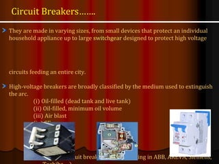 They are made in varying sizes, from small devices that protect an individual
household appliance up to large switchgear designed to protect high voltage
circuits feeding an entire city.
High-voltage breakers are broadly classified by the medium used to extinguish
the arc.
(i) Oil-filled (dead tank and live tank)
(ii) Oil-filled, minimum oil volume
(iii) Air blast
(iv) SF6
(v) Vacuum circuit breaker (manufacturing in ABB, AREVA, Siemens,
Circuit Breakers…….
 