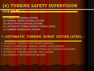 TSSS can be done by various methods: -
(i) TURBINE GOVERNING SYSTEM.
(ii) TURBINE STRESS CONTROL SYSTEM.
(iii) HP/LP BYPASS CONTROL SYSTEM.
(iv) AUTOMATIC TURBINE RUNUP SYSTEM ( ATRS).
(v) TURBINE SUPERVISORY SYSTEM.
↬ AUTOMATIC TURBINE RUNUP SYSTEM (ATRS): -
AUTOMATIC STARTUP/ SHUT DOWN SEQUENCE.
STRESS /TEMPRETURE MARGIN CONTROL ACCELERATION.
STRESS/TEMPRETURE MARGIN CONTROLLED LOADING/UNLOADING.
AUTOMATIC SYNCHRONISATION AND LOADING.
UNLOADING & SHUTDOWN OF MACHINE.
(6) TURBINE SAFETY SUPERVISION
SYSTEM: -
 