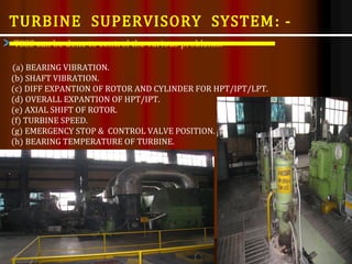 TSSS can be done to control the various problems:-
(a) BEARING VIBRATION.
(b) SHAFT VIBRATION.
(c) DIFF EXPANTION OF ROTOR AND CYLINDER FOR HPT/IPT/LPT.
(d) OVERALL EXPANTION OF HPT/IPT.
(e) AXIAL SHIFT OF ROTOR.
(f) TURBINE SPEED.
(g) EMERGENCY STOP & CONTROL VALVE POSITION.
(h) BEARING TEMPERATURE OF TURBINE.
TURBINE SUPERVISORY SYSTEM: -
 