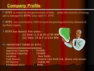 Company Profile :
BTPS is owned by the government of India, under the ministry of energy
and is managed by NTPC since April 1st
, 1978.
BTPS was conceived in 1965 to meet the growing electricity demand of
northern region.
BTPS has mainly five units: -
(i) Unit--I, II & III of 95 MW &
(ii) Unit--IV & V of 210 MW.
↬ IMPORTANT TERMS OF BTPS : -
Approved Capacity : 705MW.
Installed Capacity : 705MW.
Location : New Delhi.
Coal Source : General coal field Ltd., Jharia coal mines.
Oil Source : Indian Oil.
Beneficial State : Delhi.
 