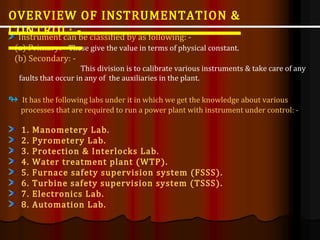 Instrument can be classified by as following: -
(a) Primary: - These give the value in terms of physical constant.
(b) Secondary: -
This division is to calibrate various instruments & take care of any
faults that occur in any of the auxiliaries in the plant.
↬ It has the following labs under it in which we get the knowledge about various
processes that are required to run a power plant with instrument under control: -
1. Manometery Lab.
2. Pyrometery Lab.
3. Protection & Interlocks Lab.
4. Water treatment plant (WTP).
5. Furnace safety supervision system (FSSS).
6. Turbine safety supervision system (TSSS).
7. Electronics Lab.
8. Automation Lab.
OVERVIEW OF INSTRUMENTATION &
CONTROL: -
 