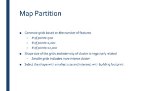Map Partition
■ Generate grids based on the number of features
– # of points>500
– # of points>1,000
– # of points>10,000
■ Shape size of the grids and intensity of cluster is negatively related
– Smaller grids indicates more intense cluster
■ Select the shape with smallest size and intersect with building footprint
 