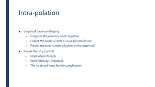 Intra-polation
■ Empirical Bayesian Kriging
– Integrate the proximal points together
– Collect the points=create z-value for calculation
– Predict the total number of points in the raster cell
■ Kernel Density (cont’d)
– Original points layer
– Kernel density + reclassify
– The raster cell need further specification
 