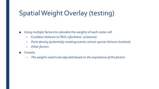 SpatialWeight Overlay (testing)
■ Using multiple factors to calculate the weights of each raster cell
– Euclidean distance toTROs 1(furthest) -5(nearest)
– Point density (potentially smoking events) 1(most sparse)-6(most clustered)
– Other factors
■ Caveats
– The weights need to be adjusted based on the importance of the factors
 